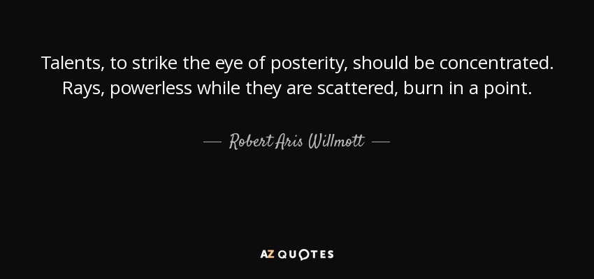 Talents, to strike the eye of posterity, should be concentrated. Rays, powerless while they are scattered, burn in a point. - Robert Aris Willmott