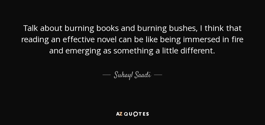Talk about burning books and burning bushes, I think that reading an effective novel can be like being immersed in fire and emerging as something a little different. - Suhayl Saadi