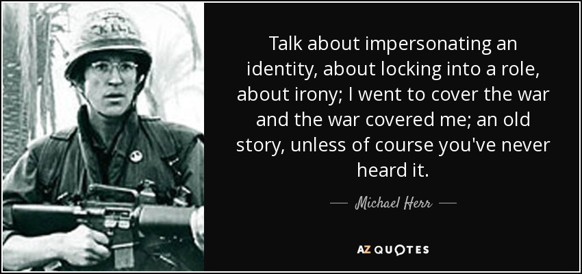 Talk about impersonating an identity, about locking into a role, about irony; I went to cover the war and the war covered me; an old story, unless of course you've never heard it. - Michael Herr
