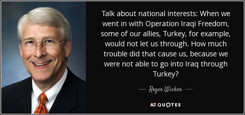 Talk about national interests: When we went in with Operation Iraqi Freedom, some of our allies, Turkey, for example, would not let us through. How much trouble did that cause us, because we were not able to go into Iraq through Turkey? - Roger Wicker