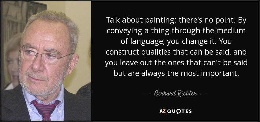 Talk about painting: there's no point. By conveying a thing through the medium of language, you change it. You construct qualities that can be said, and you leave out the ones that can't be said but are always the most important. - Gerhard Richter
