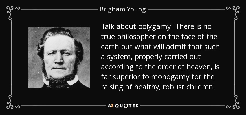 Talk about polygamy! There is no true philosopher on the face of the earth but what will admit that such a system, properly carried out according to the order of heaven, is far superior to monogamy for the raising of healthy, robust children! - Brigham Young