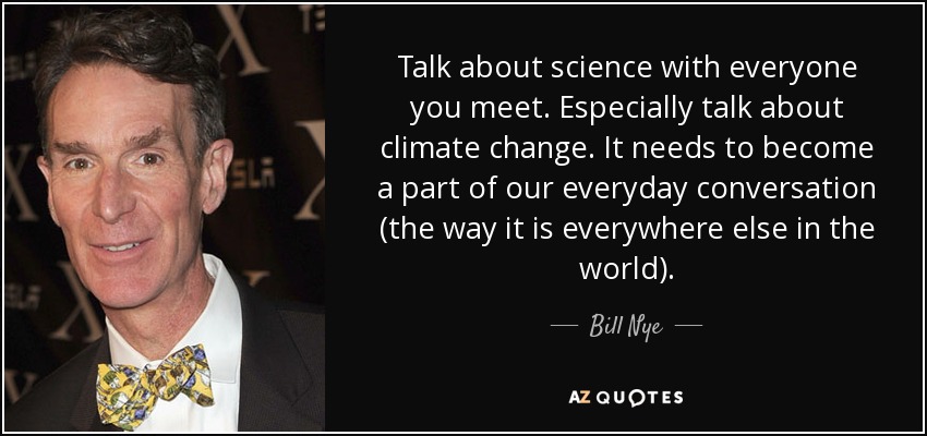 Talk about science with everyone you meet. Especially talk about climate change. It needs to become a part of our everyday conversation (the way it is everywhere else in the world). - Bill Nye