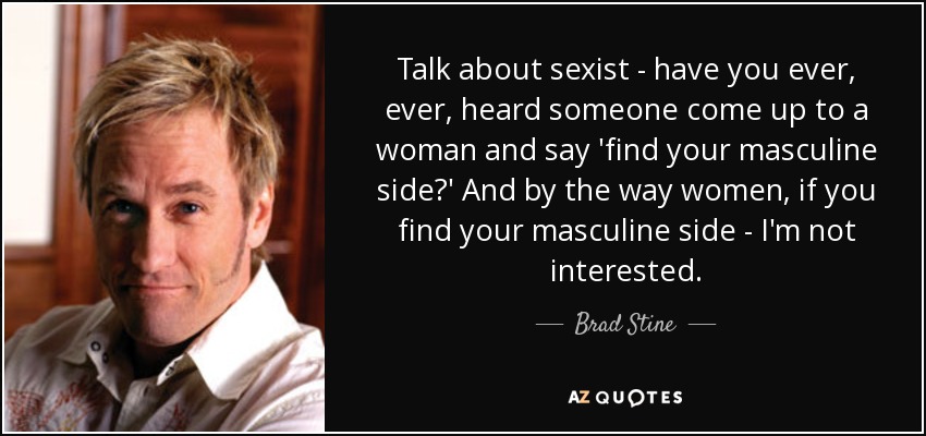 Talk about sexist - have you ever, ever, heard someone come up to a woman and say 'find your masculine side?' And by the way women, if you find your masculine side - I'm not interested. - Brad Stine