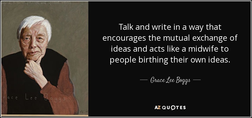 Talk and write in a way that encourages the mutual exchange of ideas and acts like a midwife to people birthing their own ideas. - Grace Lee Boggs
