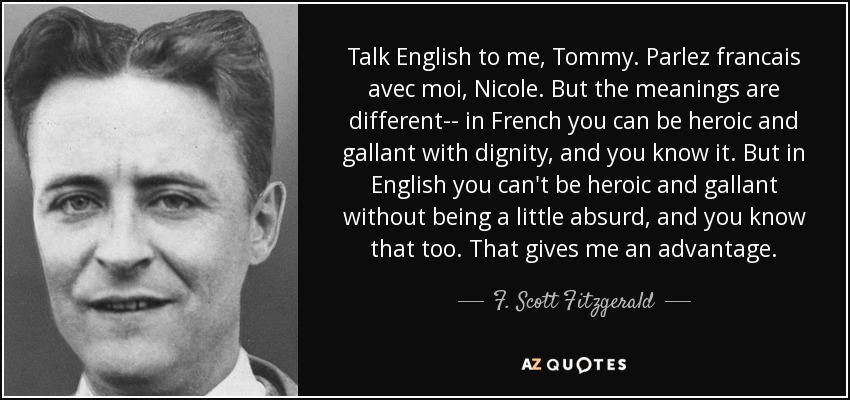 Talk English to me, Tommy. Parlez francais avec moi, Nicole. But the meanings are different-- in French you can be heroic and gallant with dignity, and you know it. But in English you can't be heroic and gallant without being a little absurd, and you know that too. That gives me an advantage. - F. Scott Fitzgerald