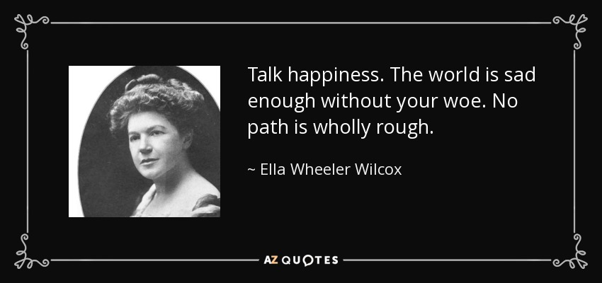 Talk happiness. The world is sad enough without your woe. No path is wholly rough. - Ella Wheeler Wilcox