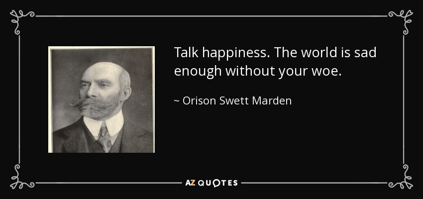 Talk happiness. The world is sad enough without your woe. - Orison Swett Marden