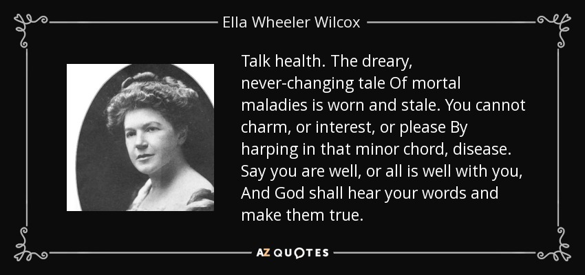 Talk health. The dreary, never-changing tale Of mortal maladies is worn and stale. You cannot charm, or interest, or please By harping in that minor chord, disease. Say you are well, or all is well with you, And God shall hear your words and make them true. - Ella Wheeler Wilcox