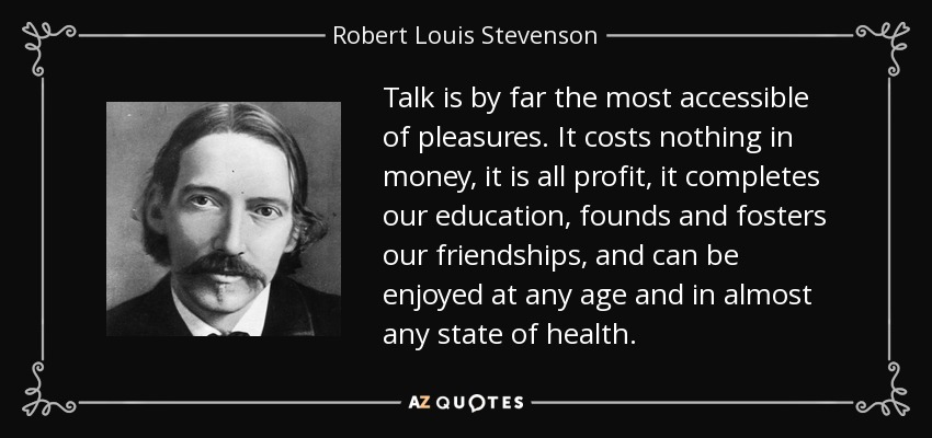 Talk is by far the most accessible of pleasures. It costs nothing in money, it is all profit, it completes our education, founds and fosters our friendships, and can be enjoyed at any age and in almost any state of health. - Robert Louis Stevenson