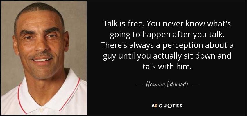 Talk is free. You never know what's going to happen after you talk. There's always a perception about a guy until you actually sit down and talk with him. - Herman Edwards