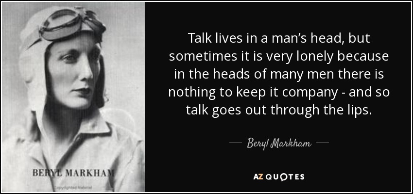 Talk lives in a man’s head, but sometimes it is very lonely because in the heads of many men there is nothing to keep it company - and so talk goes out through the lips. - Beryl Markham