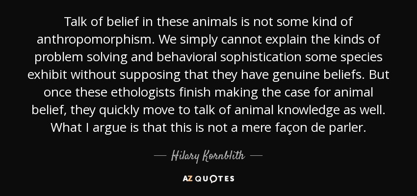 Talk of belief in these animals is not some kind of anthropomorphism. We simply cannot explain the kinds of problem solving and behavioral sophistication some species exhibit without supposing that they have genuine beliefs. But once these ethologists finish making the case for animal belief, they quickly move to talk of animal knowledge as well. What I argue is that this is not a mere façon de parler. - Hilary Kornblith