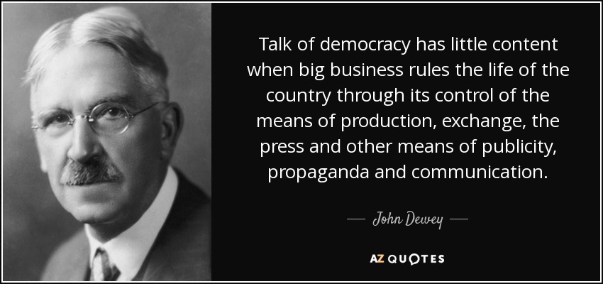 Talk of democracy has little content when big business rules the life of the country through its control of the means of production, exchange, the press and other means of publicity, propaganda and communication. - John Dewey