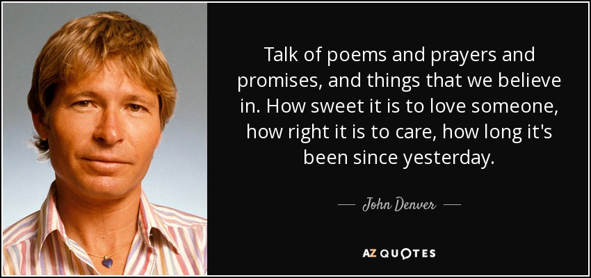 Talk of poems and prayers and promises, and things that we believe in. How sweet it is to love someone, how right it is to care, how long it's been since yesterday. - John Denver