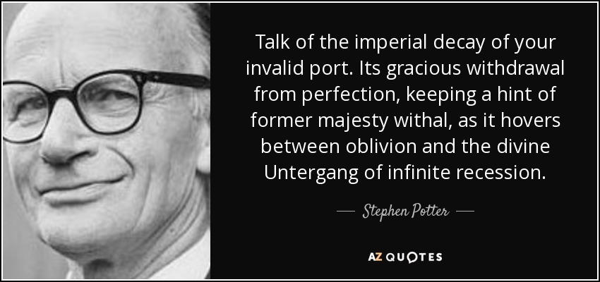 Talk of the imperial decay of your invalid port. Its gracious withdrawal from perfection, keeping a hint of former majesty withal, as it hovers between oblivion and the divine Untergang of infinite recession. - Stephen Potter
