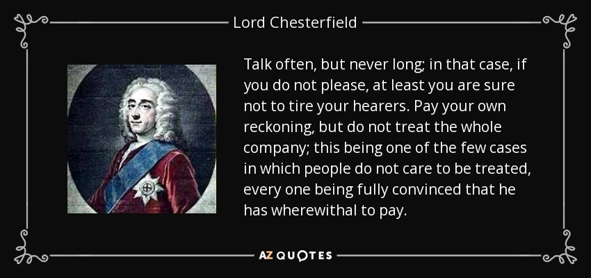 Talk often, but never long; in that case, if you do not please, at least you are sure not to tire your hearers. Pay your own reckoning, but do not treat the whole company; this being one of the few cases in which people do not care to be treated, every one being fully convinced that he has wherewithal to pay. - Lord Chesterfield