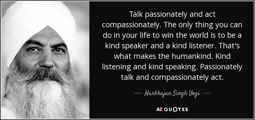 Talk passionately and act compassionately. The only thing you can do in your life to win the world is to be a kind speaker and a kind listener. That's what makes the humankind. Kind listening and kind speaking. Passionately talk and compassionately act. - Harbhajan Singh Yogi