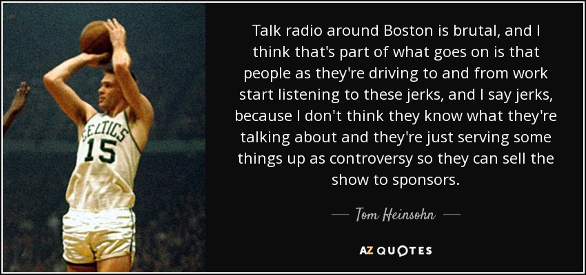 Talk radio around Boston is brutal, and I think that's part of what goes on is that people as they're driving to and from work start listening to these jerks, and I say jerks, because I don't think they know what they're talking about and they're just serving some things up as controversy so they can sell the show to sponsors. - Tom Heinsohn
