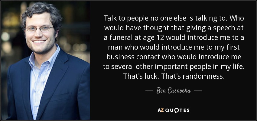 Talk to people no one else is talking to. Who would have thought that giving a speech at a funeral at age 12 would introduce me to a man who would introduce me to my first business contact who would introduce me to several other important people in my life. That's luck. That's randomness. - Ben Casnocha
