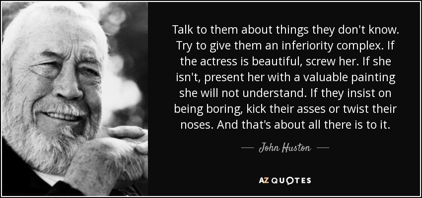 Talk to them about things they don't know. Try to give them an inferiority complex. If the actress is beautiful, screw her. If she isn't, present her with a valuable painting she will not understand. If they insist on being boring, kick their asses or twist their noses. And that's about all there is to it. - John Huston