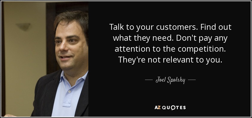 Talk to your customers. Find out what they need. Don't pay any attention to the competition. They're not relevant to you. - Joel Spolsky