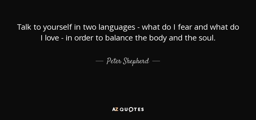 Talk to yourself in two languages - what do I fear and what do I love - in order to balance the body and the soul. - Peter Shepherd