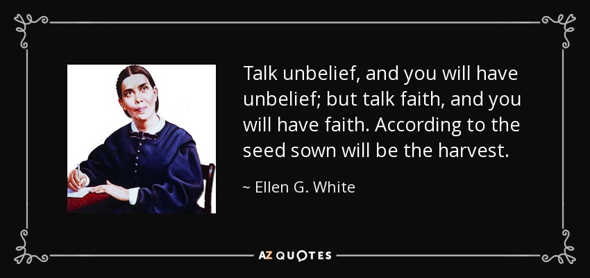 Talk unbelief, and you will have unbelief; but talk faith, and you will have faith. According to the seed sown will be the harvest. - Ellen G. White