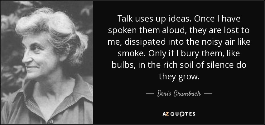 Talk uses up ideas. Once I have spoken them aloud, they are lost to me, dissipated into the noisy air like smoke. Only if I bury them, like bulbs, in the rich soil of silence do they grow. - Doris Grumbach