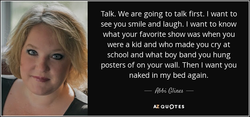 Talk. We are going to talk first. I want to see you smile and laugh. I want to know what your favorite show was when you were a kid and who made you cry at school and what boy band you hung posters of on your wall. Then I want you naked in my bed again. - Abbi Glines