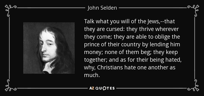 Talk what you will of the Jews,--that they are cursed: they thrive wherever they come; they are able to oblige the prince of their country by lending him money; none of them beg; they keep together; and as for their being hated, why, Christians hate one another as much. - John Selden