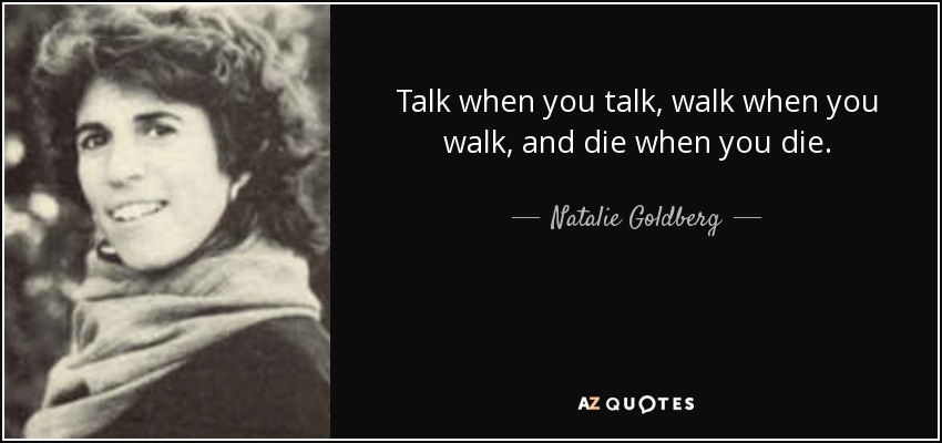 Talk when you talk, walk when you walk, and die when you die. - Natalie Goldberg