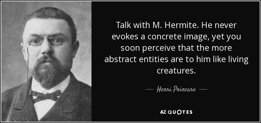 Talk with M. Hermite. He never evokes a concrete image, yet you soon perceive that the more abstract entities are to him like living creatures. - Henri Poincare