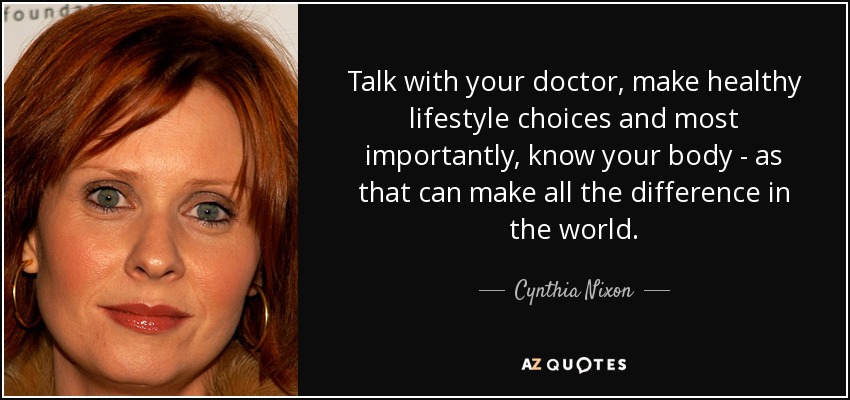 Talk with your doctor, make healthy lifestyle choices and most importantly, know your body - as that can make all the difference in the world. - Cynthia Nixon