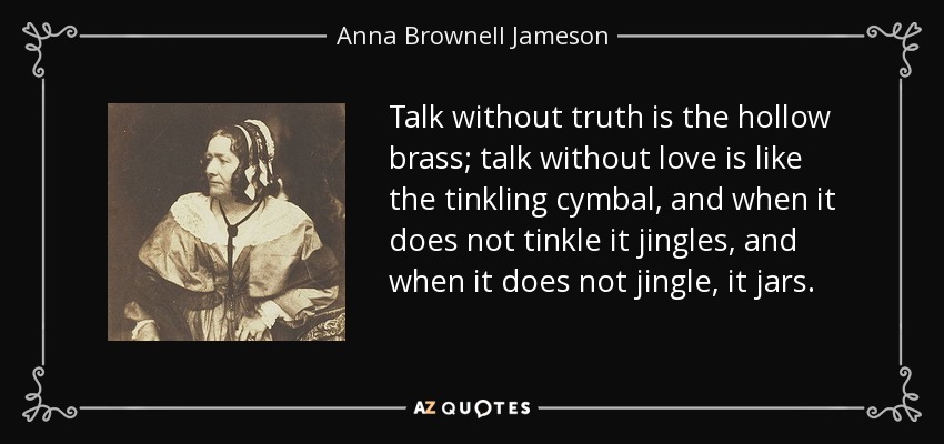 Talk without truth is the hollow brass; talk without love is like the tinkling cymbal, and when it does not tinkle it jingles, and when it does not jingle, it jars. - Anna Brownell Jameson