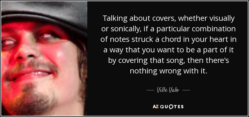 Talking about covers, whether visually or sonically, if a particular combination of notes struck a chord in your heart in a way that you want to be a part of it by covering that song, then there's nothing wrong with it. - Ville Valo