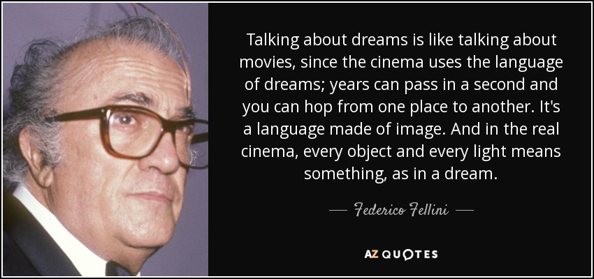 Talking about dreams is like talking about movies, since the cinema uses the language of dreams; years can pass in a second and you can hop from one place to another. It's a language made of image. And in the real cinema, every object and every light means something, as in a dream. - Federico Fellini