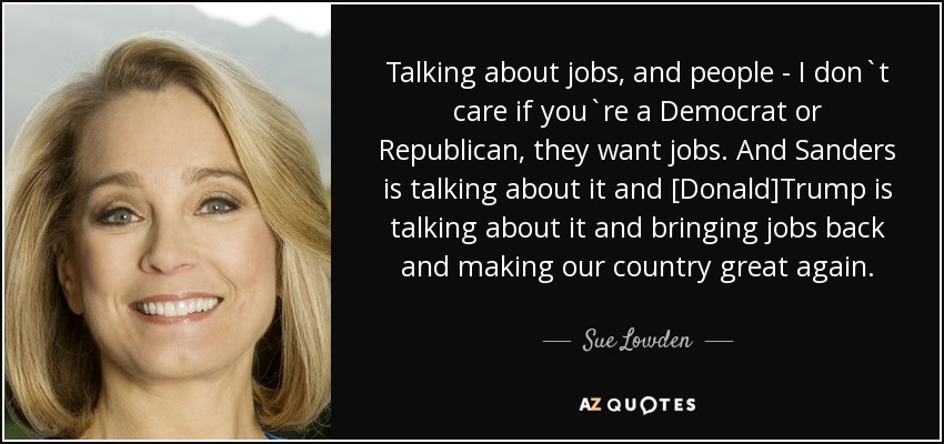 Talking about jobs, and people - I don`t care if you`re a Democrat or Republican, they want jobs. And Sanders is talking about it and [Donald]Trump is talking about it and bringing jobs back and making our country great again. - Sue Lowden