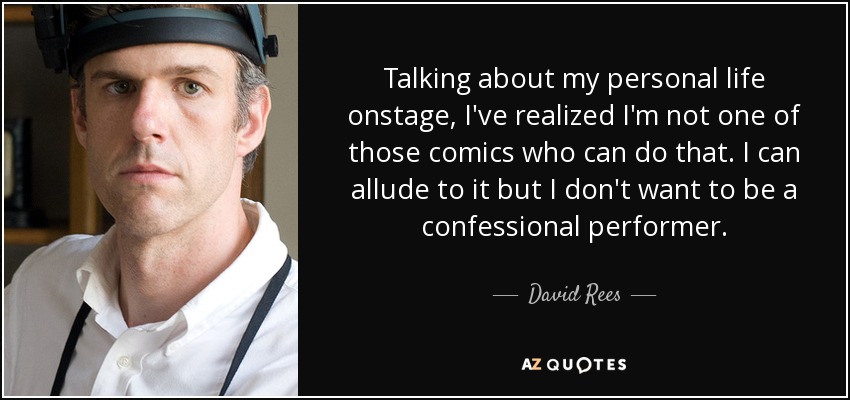 Talking about my personal life onstage, I've realized I'm not one of those comics who can do that. I can allude to it but I don't want to be a confessional performer. - David Rees