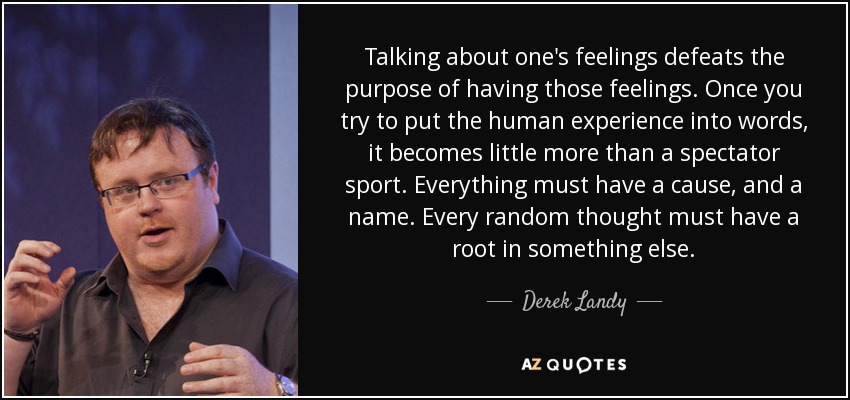 Talking about one's feelings defeats the purpose of having those feelings. Once you try to put the human experience into words, it becomes little more than a spectator sport. Everything must have a cause, and a name. Every random thought must have a root in something else. - Derek Landy