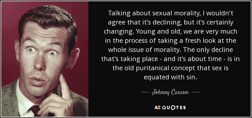 Talking about sexual morality, I wouldn't agree that it's declining, but it's certainly changing. Young and old, we are very much in the process of taking a fresh look at the whole issue of morality. The only decline that's taking place - and it's about time - is in the old puritanical concept that sex is equated with sin. - Johnny Carson