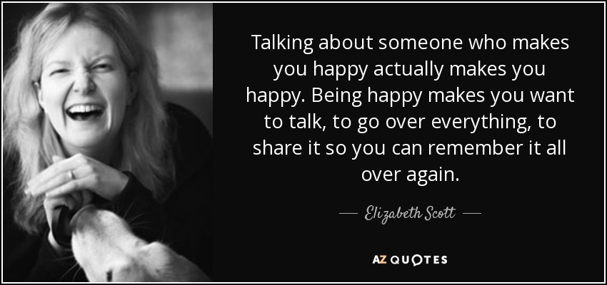 Talking about someone who makes you happy actually makes you happy. Being happy makes you want to talk, to go over everything, to share it so you can remember it all over again. - Elizabeth Scott