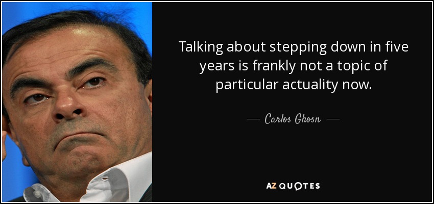 Talking about stepping down in five years is frankly not a topic of particular actuality now. - Carlos Ghosn