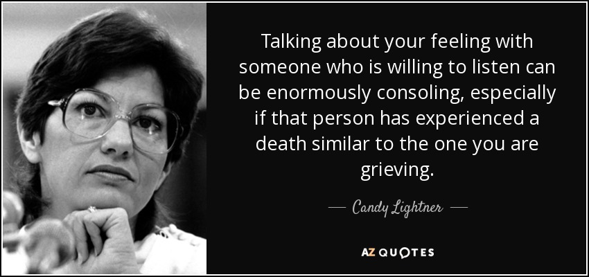 Talking about your feeling with someone who is willing to listen can be enormously consoling, especially if that person has experienced a death similar to the one you are grieving. - Candy Lightner