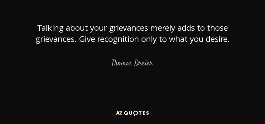 Talking about your grievances merely adds to those grievances. Give recognition only to what you desire. - Thomas Dreier