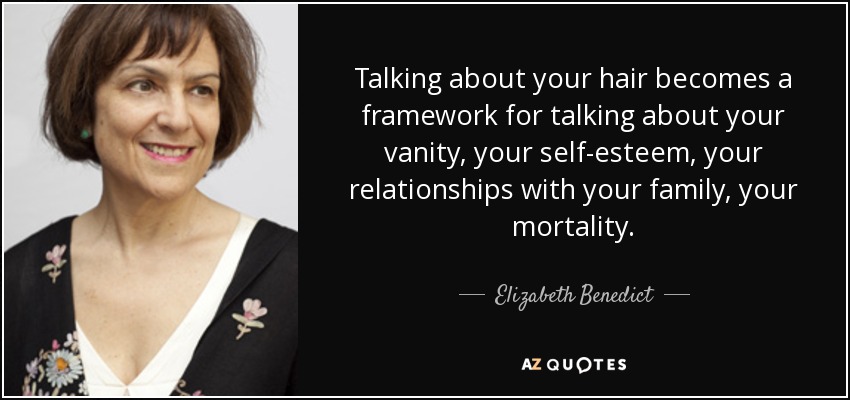 Talking about your hair becomes a framework for talking about your vanity, your self-esteem, your relationships with your family, your mortality. - Elizabeth Benedict