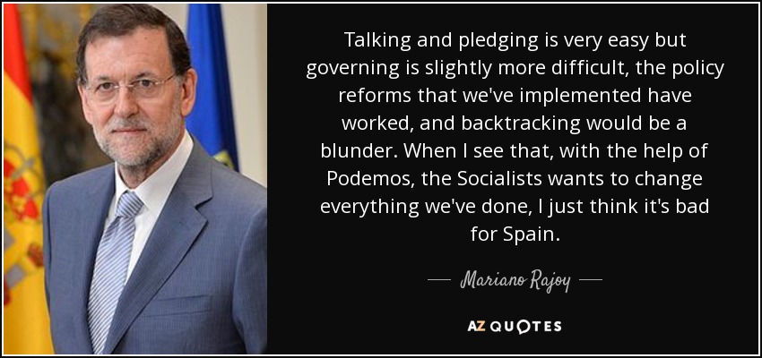Talking and pledging is very easy but governing is slightly more difficult, the policy reforms that we've implemented have worked, and backtracking would be a blunder. When I see that, with the help of Podemos, the Socialists wants to change everything we've done, I just think it's bad for Spain. - Mariano Rajoy