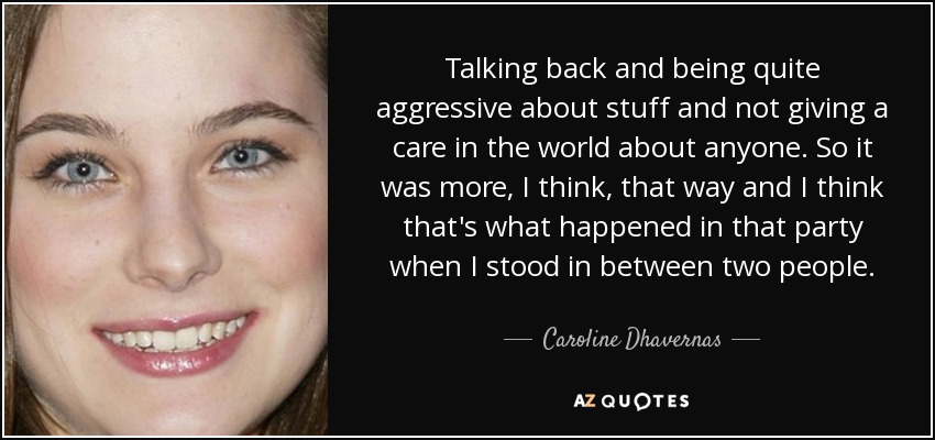 Talking back and being quite aggressive about stuff and not giving a care in the world about anyone. So it was more, I think, that way and I think that's what happened in that party when I stood in between two people. - Caroline Dhavernas