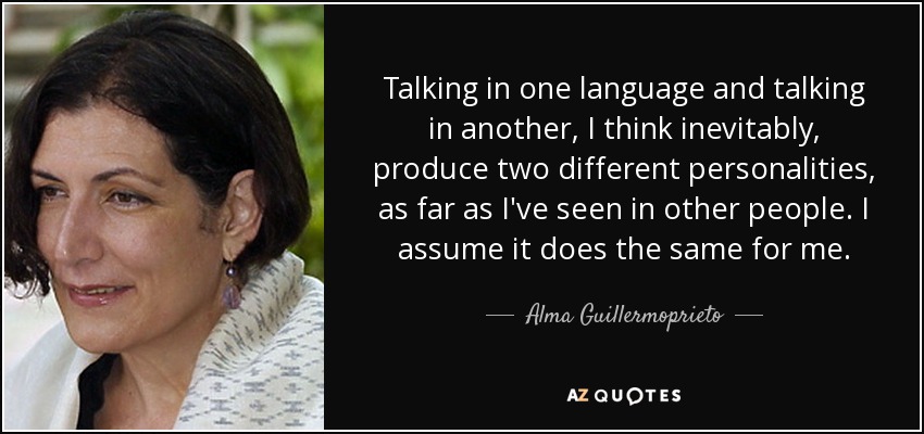 Talking in one language and talking in another, I think inevitably, produce two different personalities, as far as I've seen in other people. I assume it does the same for me. - Alma Guillermoprieto
