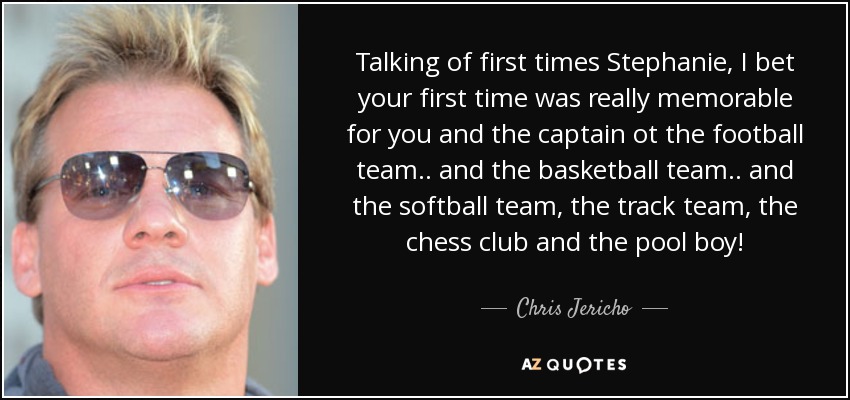 Talking of first times Stephanie, I bet your first time was really memorable for you and the captain ot the football team .. and the basketball team .. and the softball team, the track team, the chess club and the pool boy! - Chris Jericho